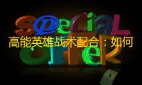 高能英雄战术配合 ：如何在实战中实现无缝团队协同？